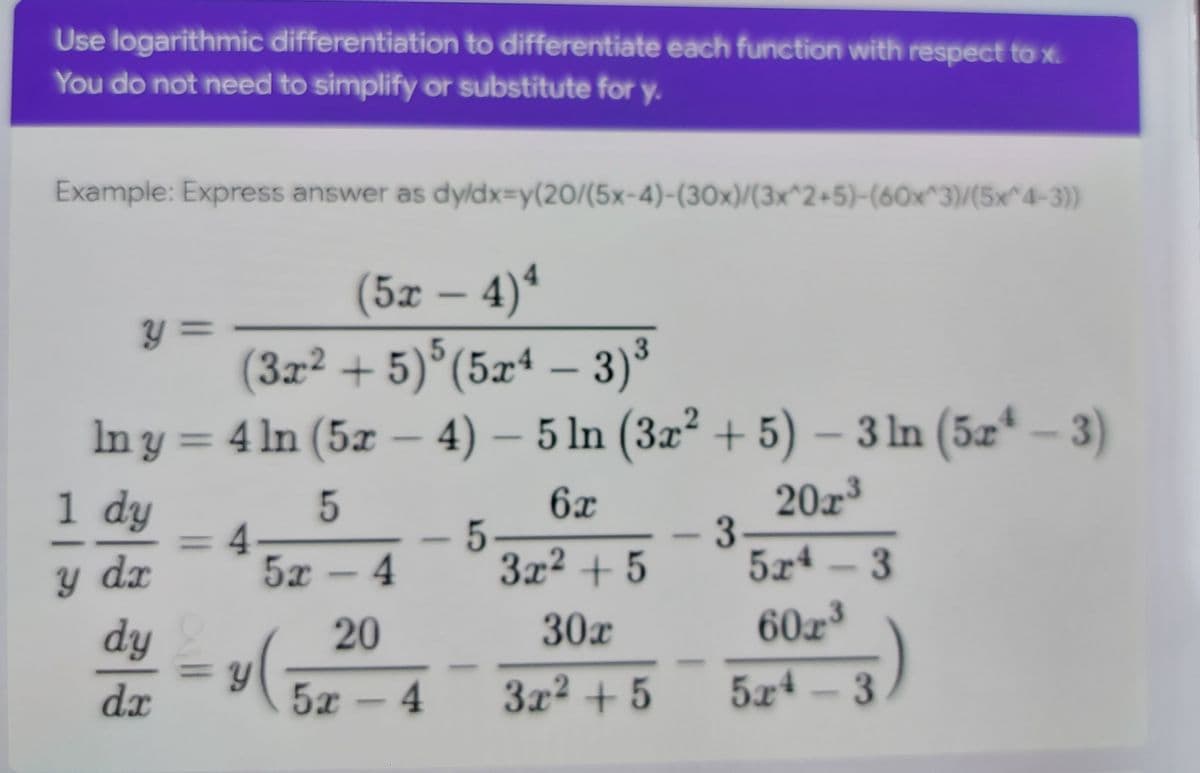 Use logarithmic differentiation to differentiate each function with respect to x.
You do not need to simplify or substitute for y.
Example: Express answer as dyldx-y(20/(5x-4)-(30x)/(3x^2+5)-(60x^3)/(5x^4-3))
(5х — 4)*
y =
y 3=
( )°(5xª - 3)³
3x2 + 5
In y = – 4) – 5 ln (3x² + 5) – 3 ln (5æ – 3)
4 In (5x
1 dy
20z
5
%3D4.
5x - 4
6x
5
3x2 + 5
dx
5x
4 - 3
dy
20
30х
60x³
%3D
dx
5x -4
3x2 + 5
524
3

