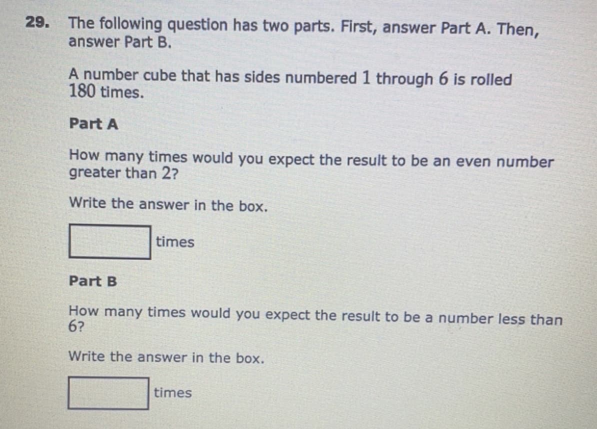 29. The following question has two parts. First, answer Part A. Then,
answer Part B.
A number cube that has sides numbered 1 through 6 is rolled
180 times.
Part A
How many times would you expect the result to be an even number
greater than 2?
Write the answer in the box.
times
Part B
How many times would you expect the result to be a number less than
6?
Write the answer in the box.
times
