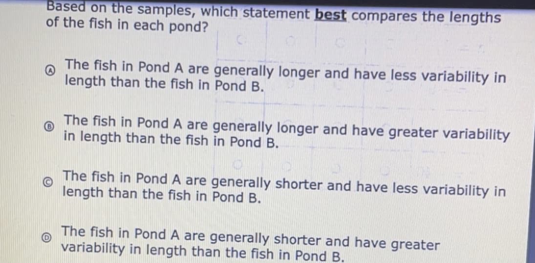 Based on the samples, which statement best compares the lengths
of the fish in each pond?
The fish in Pond A are generally longer and have less variability in
length than the fish in Pond B.
The fish in Pond A are generally longer and have greater variability
in length than the fish in Pond B.
The fish in Pond A are generally shorter and have less variability in
length than the fish in Pond B.
The fish in Pond A are generally shorter and have greater
variability in length than the fish in Pond B.
