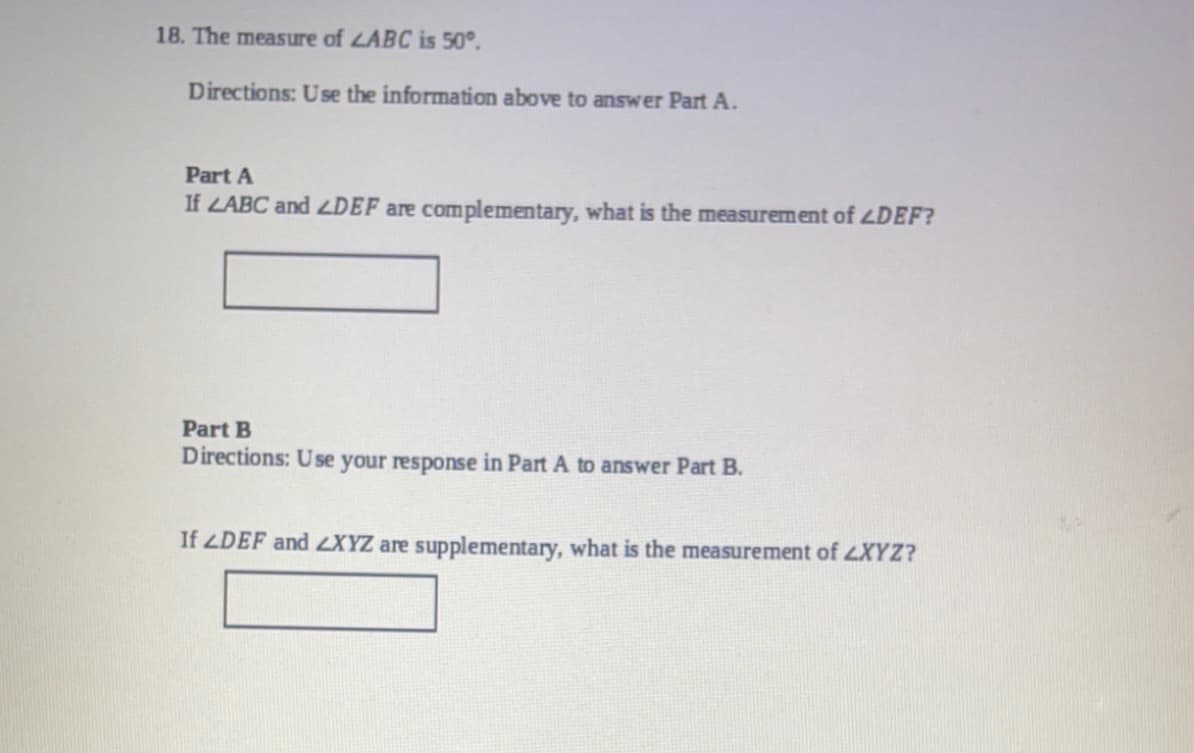 18. The measure of LABC is 50°.
Directions: Use the information above to answer Part A.
Part A
If LABC and LDEF are complementary, what is the measurement of LDEF?
Part B
Directions: Use your response in Part A to answer Part B.
If LDEF and LXYZ are supplementary, what is the measurement of LXYZ?
