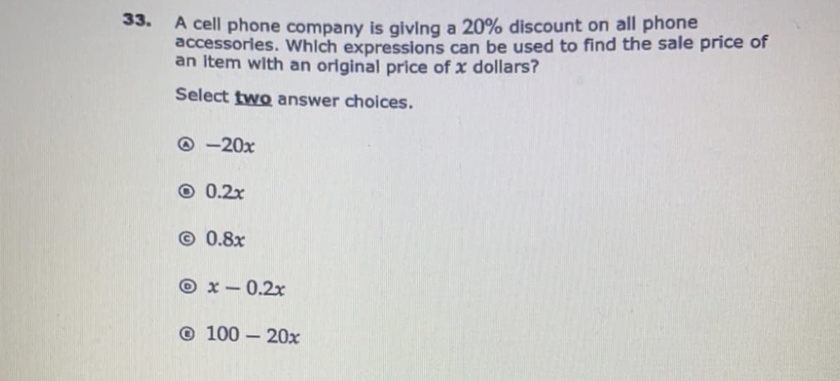 A cell phone company is givlng a 20% discount on all phone
accessories. Which expressions can be used to find the sale price of
an Item with an original price of x dollars?
33.
Select two answer choices.
O -20x
O 0.2x
© 0.8x
O x- 0.2x
© 100 – 20x
