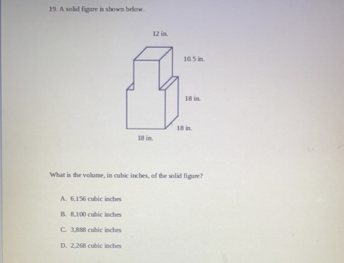 19. A solid figure is shown below.
12 in.
10.5 in.
18 in.
18 in.
18 in.
What is the volume, in cubic inches, of the solid figure?
A. 6,156 cubic inches
B. 8,100 cubic inches
C. 3,888 cubic inches
D. 2,268 cubic inches

