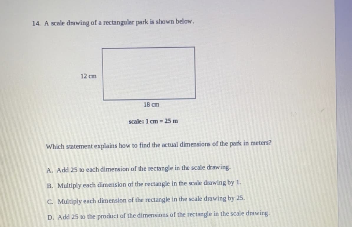 14. A scale drawing of a rectangular park is shown below.
12 cm
18 cm
scale: 1 cm = 25 m
Which statement explains how to find the actual dimensions of the park in meters?
A. Add 25 to each dimension of the rectangle in the scale drawing.
B. Multiply each dimension of the rectangle in the scale drawing by 1.
C. Multiply each dimension of the rectangle in the scale drawing by 25.
D. Add 25 to the product of the dimensions of the rectangle in the scale drawing.
