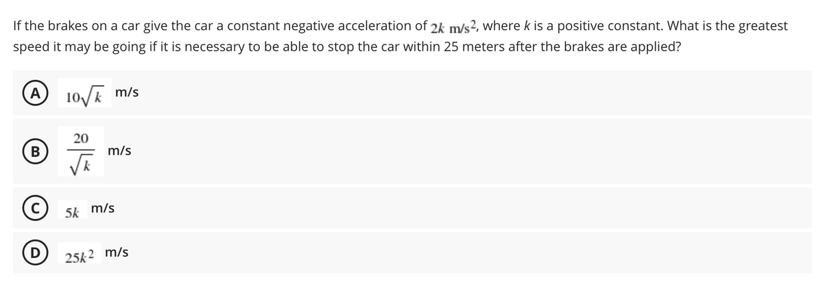 If the brakes on a car give the car a constant negative acceleration of 2k m/s², where k is a positive constant. What is the greatest
speed it may be going if it is necessary to be able to stop the car within 25 meters after the brakes are applied?
A
10 m/s
20
(B
m/s
5k
m/s
D
25k 2 m/s
