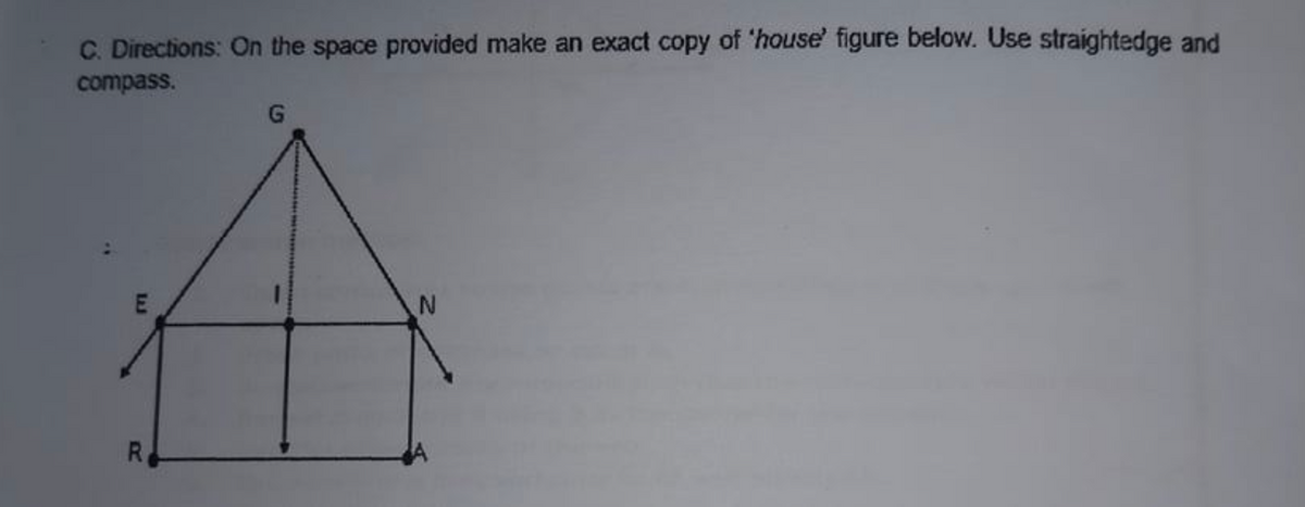 C. Directions: On the space provided make an exact copy of 'house' figure below. Use straightedge and
compass.
R.
LJ
