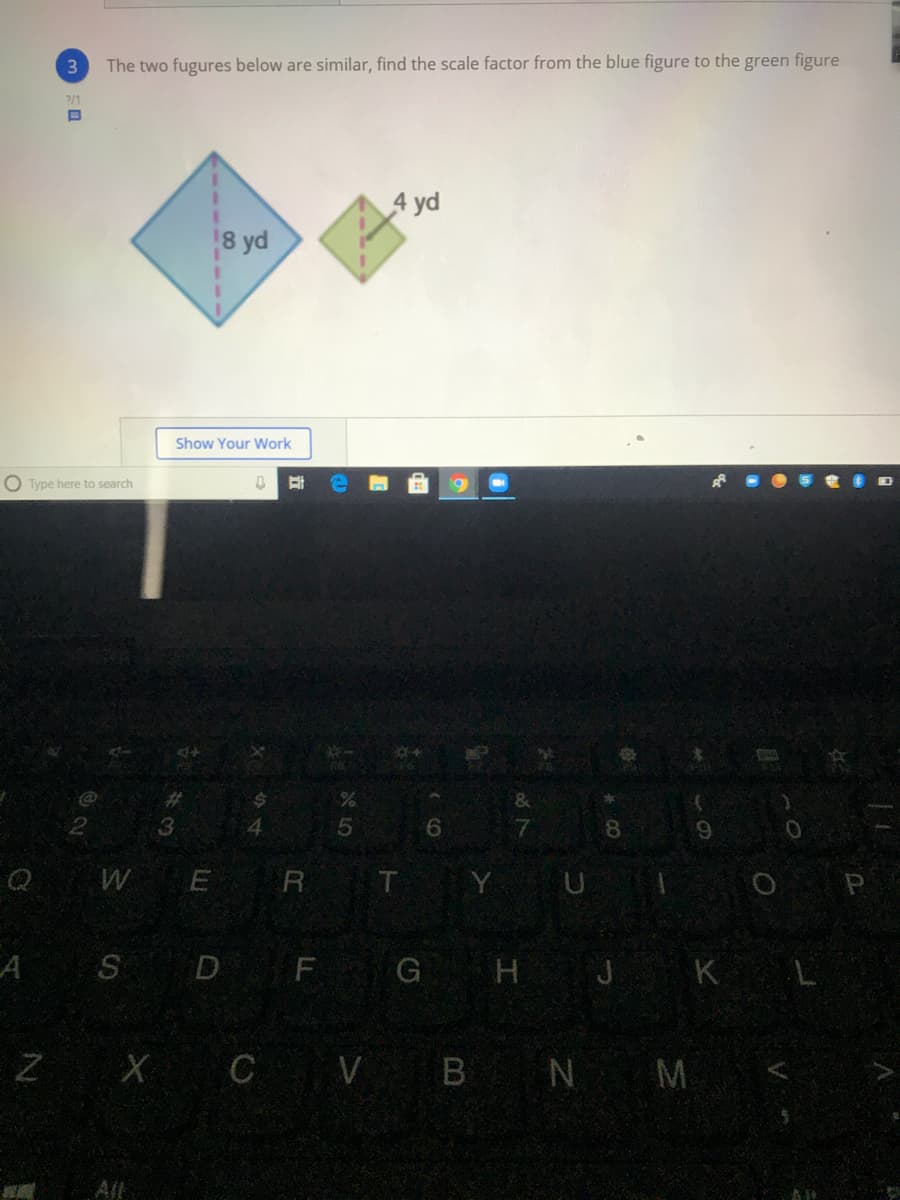 The two fugures below are similar, find the scale factor from the blue figure to the green figure
2/1
4 yd
8 yd
Show Your Work
O Type here to search
%23
&
4
6.
8.
W
R T Y UI
O P
SD F G H J K L
Z X C V B N M
Al

