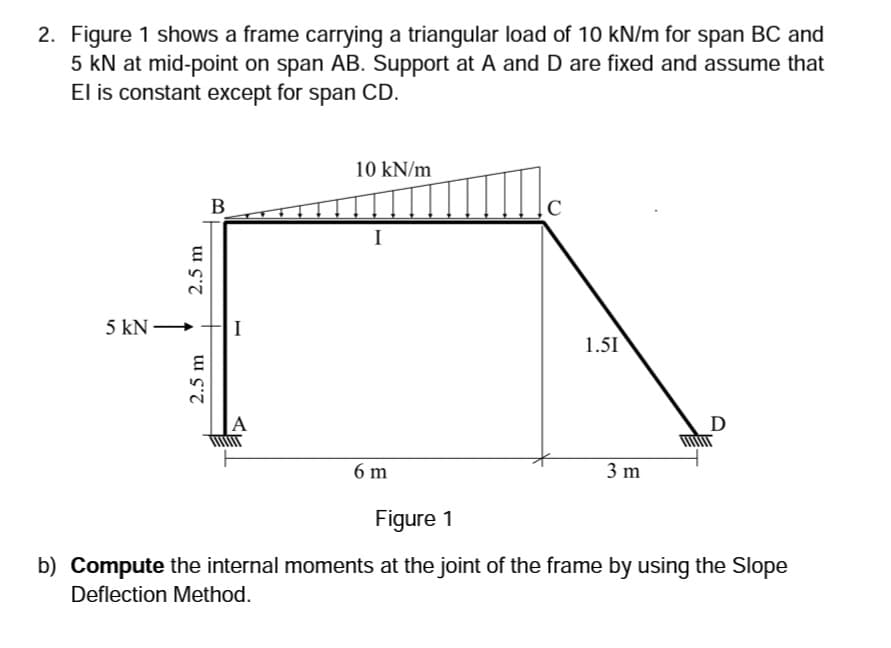 2. Figure 1 shows a frame carrying a triangular load of 10 kN/m for span BC and
5 kN at mid-point on span AB. Support at A and D are fixed and assume that
El is constant except for span CD.
10 kN/m
B
I
5 kN -
I
1.51
D
6 m
3 m
Figure 1
b) Compute the internal moments at the joint of the frame by using the Slope
Deflection Method.
2.5 m
2.5 m
