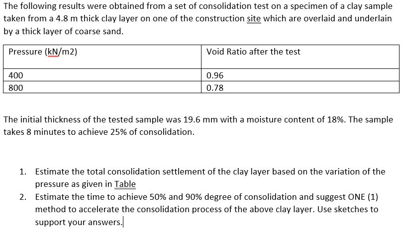The following results were obtained from a set of consolidation test on a specimen of a clay sample
taken from a 4.8 m thick clay layer on one of the construction site which are overlaid and underlain
by a thick layer of coarse sand.
Pressure (kN/m2)
Void Ratio after the test
400
0.96
800
0.78
The initial thickness of the tested sample was 19.6 mm with a moisture content of 18%. The sample
takes 8 minutes to achieve 25% of consolidation.
1. Estimate the total consolidation settlement of the clay layer based on the variation of the
pressure as given in Table
2. Estimate the time to achieve 50% and 90% degree of consolidation and suggest ONE (1)
method to accelerate the consolidation process of the above clay layer. Use sketches to
support your answers.
