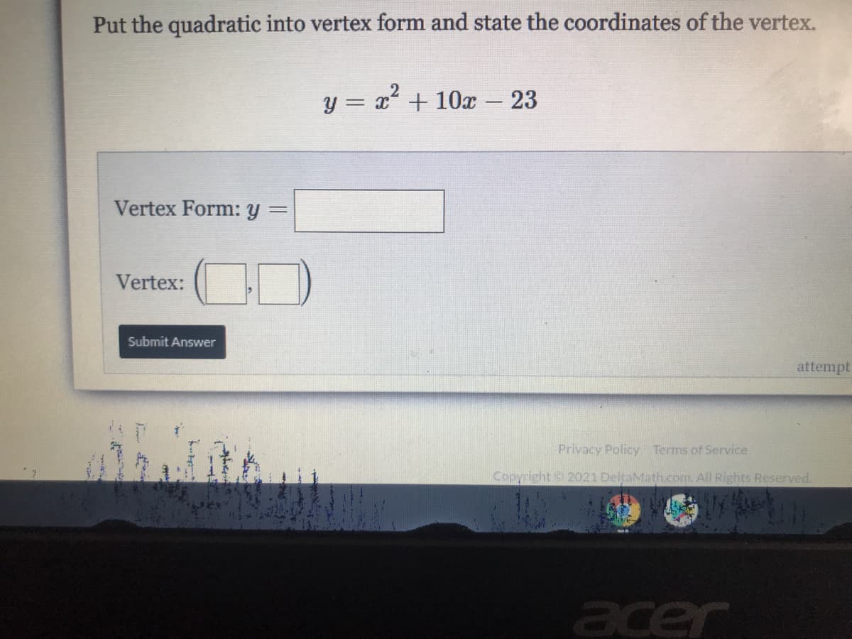 Put the quadratic into vertex form and state the coordinates of the vertex.
y = x +10x - 23
Vertex Form: y
%3D
Vertex:
Submit Answer
attempt
Privacy Policy Terms of Service
Copyright 2021 DeltaMath.com. All Rights Reserved.
acer
