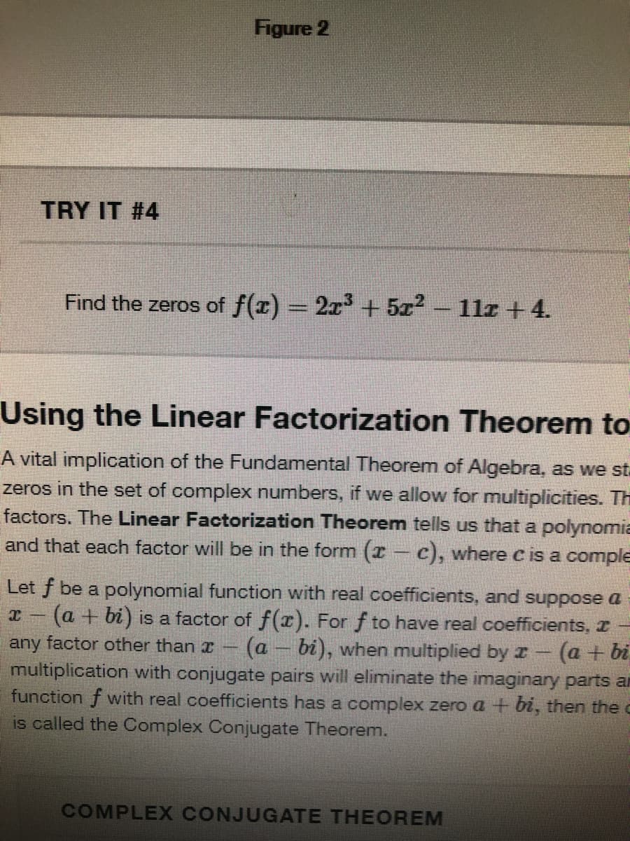 Figure 2
TRY IT #4
Find the zeros of f(x) 2x + 5z2 - 11z +4.
Using the Linear Factorization Theorem to
A vital implication of the Fundamental Theorem of Algebra, as we st.
zeros in the set of complex numbers, if we allow for multiplicities. Th
factors. The Linear Factorization Theorem tells us that a polynomia
and that each factor will be in the form (I- C), where c is a comple
Let f be a polynomial function with real coefficients, and suppose a
(a + bi) is a factor of f(r). For f to have real coefficients, I -
any factor other than a- (a – bi), when multiplied by I (a + bi
multiplication with conjugate pairs will eliminate the imaginary parts ar
function f with real coefficients has a complex zero a + bi, then the c
is called the Complex Conjugate Theorem.
COMPLEX CONJUGATE THEOREM
