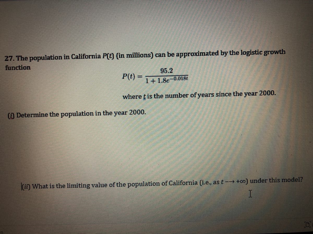 27. The population in California P(t) (in millions) can be approximated by the logistic growth
function
95.2
P(t) =
%3D
1+1.8e-0.0181
where t is the number of years since the
year
2000.
() Determine the population in the year 2000.
(in What is the limiting value of the population of California (i.e., as t -→ +o0) under this model?
