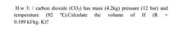 H.w 3: / carbon dioxide (CO:) has mass (4.2kg) pressure (12 bar) and
temperature (92 °C).Calculate the volume of If (R
0.189 kJ/kg. K)?
