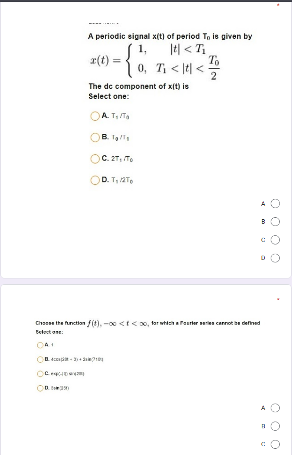 A periodic signal x(t) of period To is given by
|t| < T
Т
0, T < |t| <
1,
x(t)
2
The dc component of x(t) is
Select one:
A. T1 To
В. То Т1
C. 2T1 /TO
D. T, /2T0
A
B
D
Choose the function f(t), -00 < t < 00, for which a Fourier series cannot be defined
Select one:
OA.1
B. 4cos(20t + 3) + 2sin(710t)
C. exp(-11) sin(251)
D. 3sin(25t)
A
B
