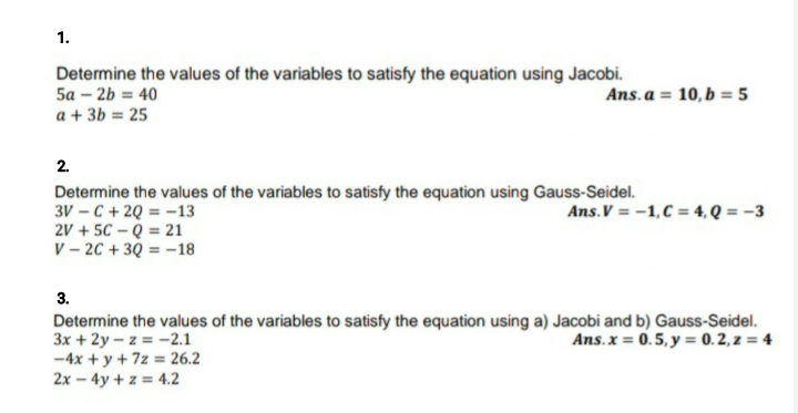 1.
Determine the values of the variables to satisfy the equation using Jacobi.
5a – 2b = 40
a + 3b = 25
Ans. a = 10, b = 5
2.
Determine the values of the variables to satisfy the equation using Gauss-Seidel.
3V – C + 2Q = -13
2V + 5C – Q = 21
V – 2C + 3Q = -18
Ans.V = -1,C = 4, Q = –3
3.
Determine the values of the variables to satisfy the equation using a) Jacobi and b) Gauss-Seidel.
3x + 2y – z = -2.1
-4x + y + 7z = 26.2
2x – 4y + z = 4.2
Ans. x = 0.5, y = 0. 2, z = 4
