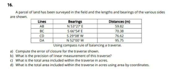 16.
A parcel of land has been surveyed in the field and the lengths and bearings of the various sides
are shown.
Lines
Bearings
N 53°27 E
S 66°54' E
S 29°08' W
N 52°00' W
Using compass rule of balancing a traverse.
Distances (m)
АВ
59.82
BC
70.38
CD
76.62
DA
95.75
a) Compute the error of closure for the traverse shown.
b) What is the precision of linear measurement of this traverse?
c) What is the total area included within the traverse in acres.
d) What is the total area included within the traverse in acres using area by coordinates.
