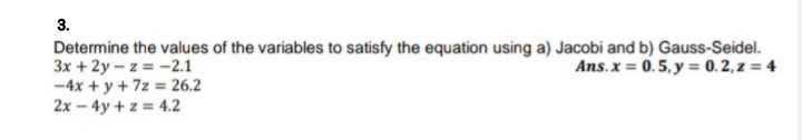 3.
Determine the values of the variables to satisfy the equation using a) Jacobi and b) Gauss-Seidel.
3x + 2y – z = -2.1
-4x + y + 7z = 26.2
2x – 4y + z = 4.2
Ans.x = 0.5, y = 0. 2, z = 4
