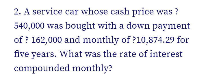 2. A service car whose cash price was ?
540,000 was bought with a down payment
of ? 162,000 and monthly of ?10,874.29 for
five years. What was the rate of interest
compounded monthly?
