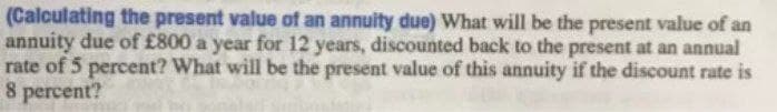 (Calculating the present value of an annuity due) What will be the present value of an
annuity due of £800 a year for 12 years, discounted back to the present at an annual
rate of 5 percent? What will be the present value of this annuity if the discount rate is
8 percent?
