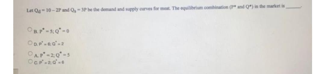 Let Qd- 10- 2P and Q,-3P be the demand and supply curves for mcat. The equilibrium combination (P* and Q*) in the market is
OB.P-5: 0-0
OD.P-6,0-2
OAP-2:0-5
OC.P-20-6
