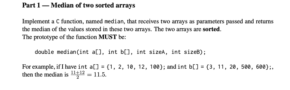 Part 1– Median of two sorted arrays
Implement a C function, named median, that receives two arrays as parameters passed and returns
the median of the values stored in these two arrays. The two arrays are sorted.
The prototype of the function MUST be:
double median (int a[], int b[], int sizeA, int sizeB);
For example, if I have int a[] = {1, 2, 10, 12, 100}; and int b[] = {3, 11, 20, 500, 600};,
then the median is 1112 :
11.5.
2
