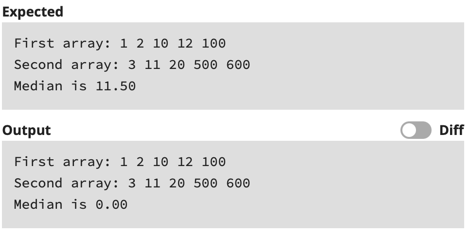 Expected
First array: 1 2 10 12 100
Second array: 3 11 20 500 600
Median is 11.50
Output
Diff
First array: 1 2 10 12 100
Second array: 3 11 20 500 600
Median is 0.00
