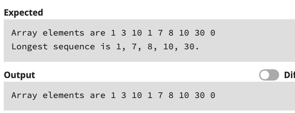 Expected
Array elements are 1 3 10 1 7 8 10 30 0
Longest sequence is 1, 7, 8, 10, 30.
Output
Dif
Array elements are 1 3 10 1 7 8 10 30 0
