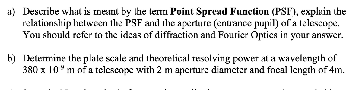 a) Describe what is meant by the term Point Spread Function (PSF), explain the
relationship between the PSF and the aperture (entrance pupil) of a telescope.
You should refer to the ideas of diffraction and Fourier Optics in your answer.
b) Determine the plate scale and theoretical resolving power at a wavelength of
380 x 10-9 m of a telescope with 2 m aperture diameter and focal length of 4m.
