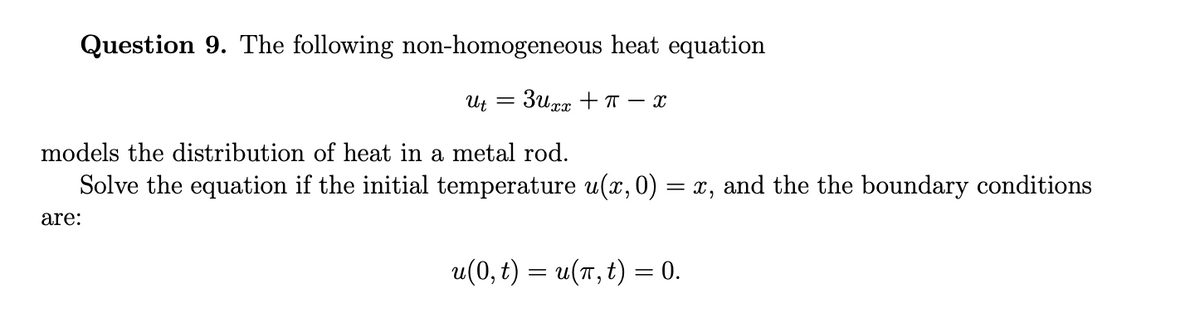 Question 9. The following non-homogeneous heat equation
Ut
=
3uxx +π-x
models the distribution of heat in a metal rod.
Solve the equation if the initial temperature u(x, 0) = x, and the the boundary conditions
are:
u(0, t) = u(π, t) = 0.
