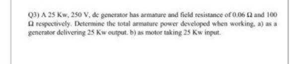 Q3) A 25 Kw, 250 V, de generator has armature and field resistance of 0.06 and 100
Q respectively. Determine the total armature power developed when working, a) as a
generator delivering 25 Kw output. b) as motor taking 25 Kw input.
