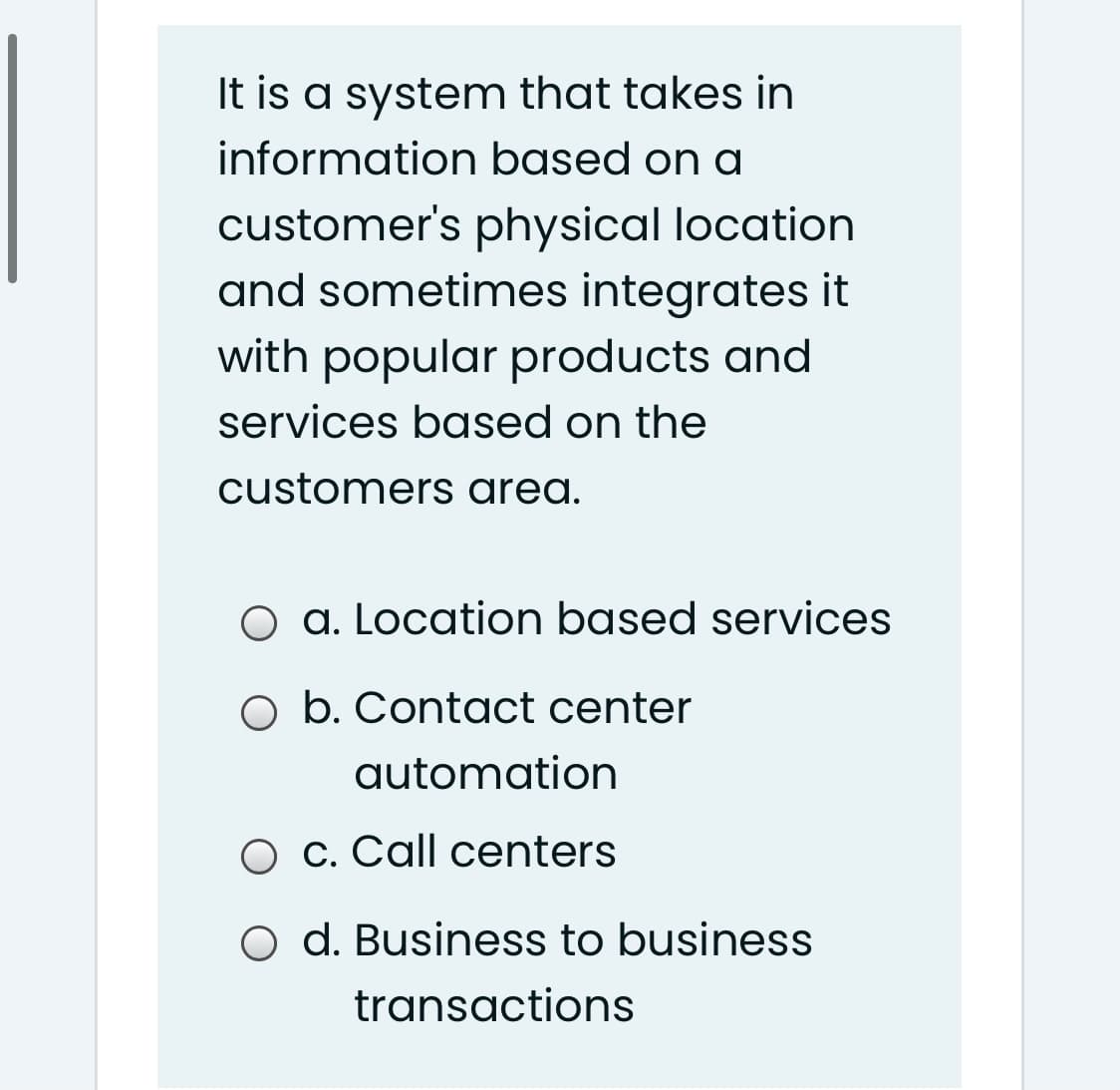 It is a system that takes in
information based on a
customer's physical location
and sometimes integrates it
with popular products and
services based on the
customers area.
O a. Location based services
O b. Contact center
automation
O c. Call centers
O d. Business to business
transactions
