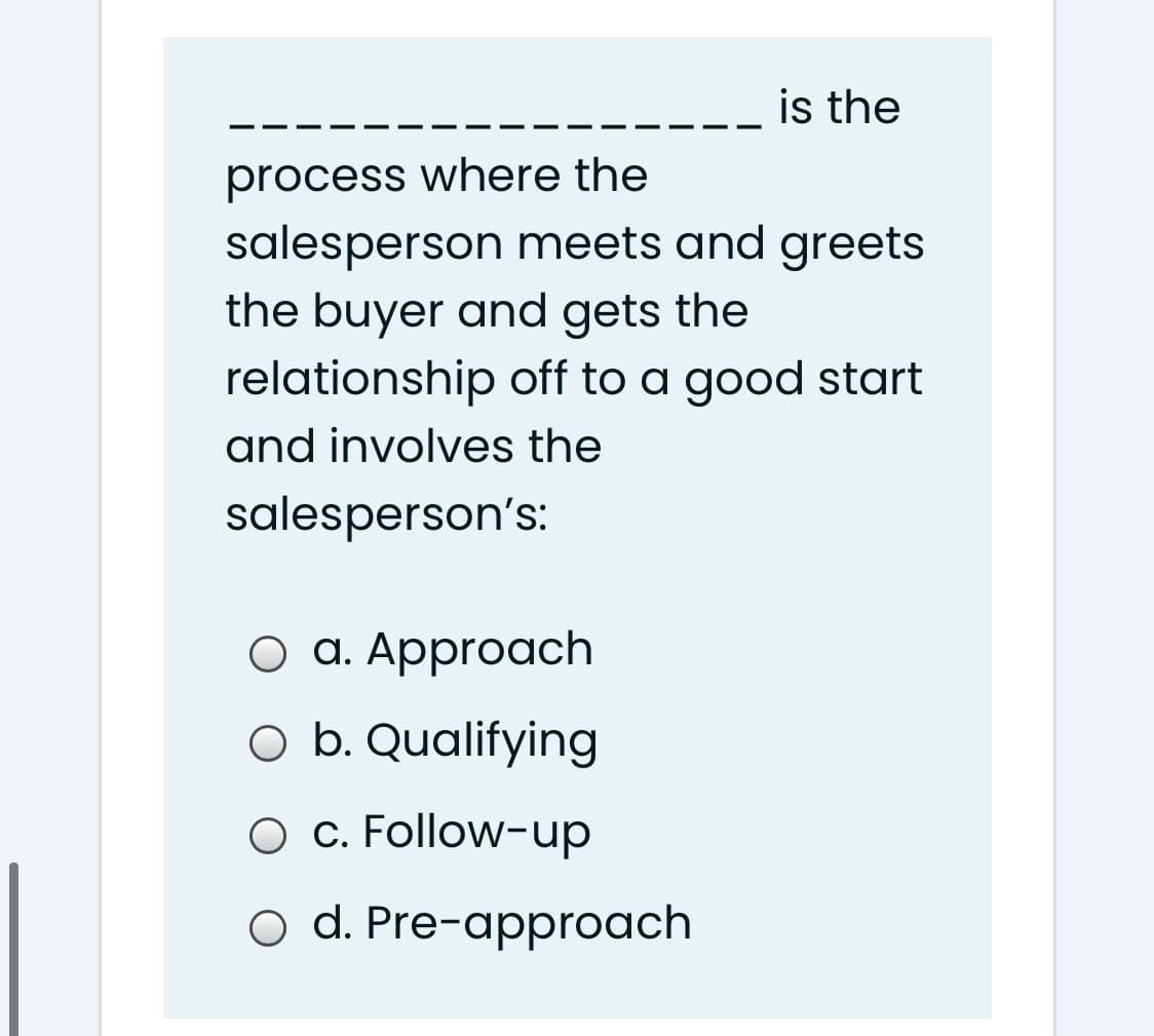 is the
process where the
salesperson meets and greets
the buyer and gets the
relationship off to a good start
and involves the
salesperson's:
оа. Аpproach
O b. Qualifying
O c. Follow-up
o d. Pre-approach
