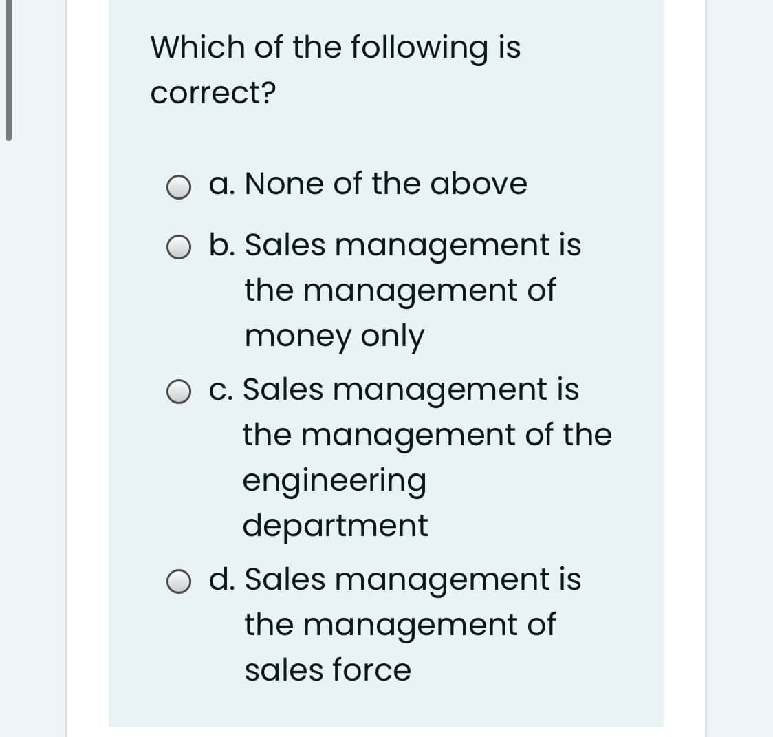 Which of the following is
correct?
O a. None of the above
O b. Sales management is
the management of
money only
O c. Sales management is
the management of the
engineering
department
O d. Sales management is
the management of
sales force
