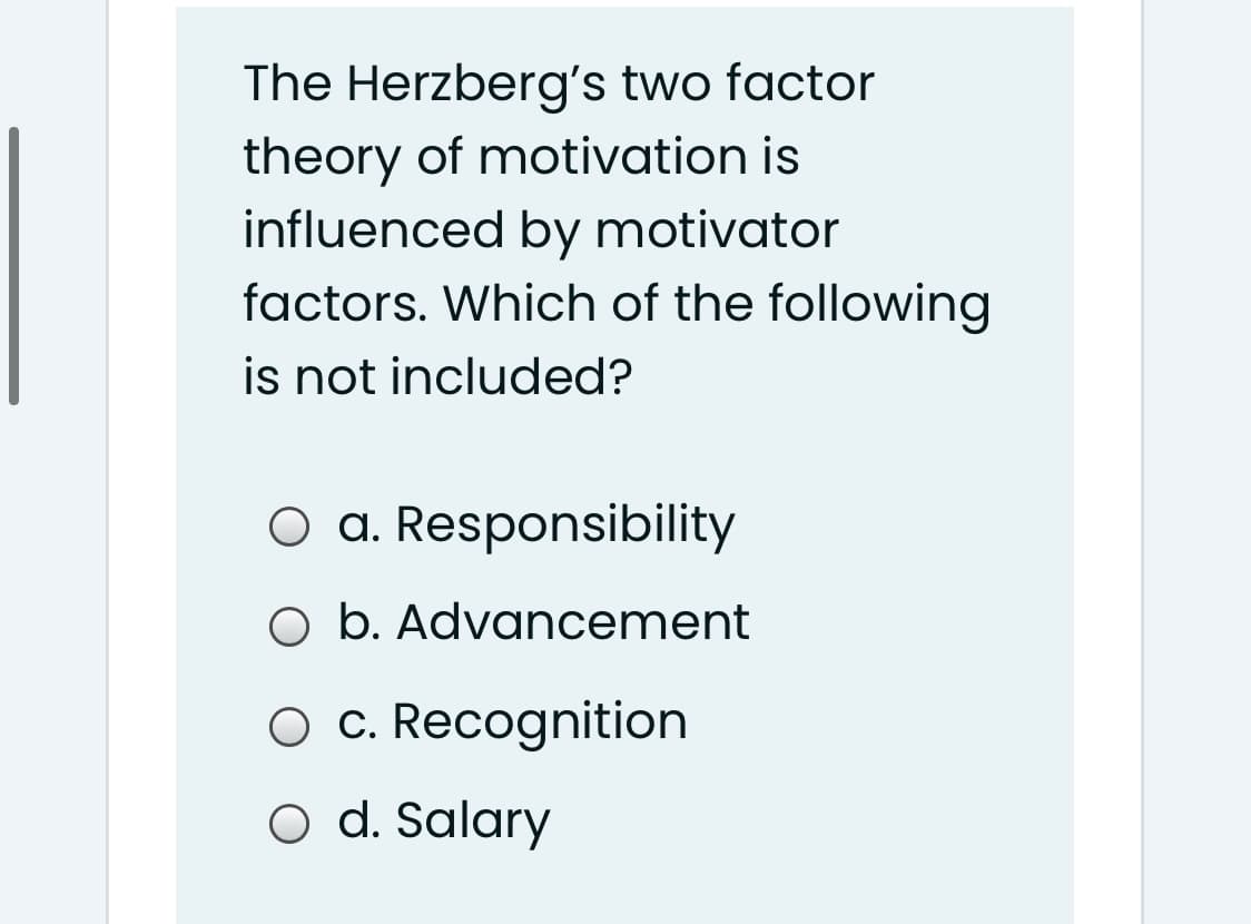 The Herzberg's two factor
theory of motivation is
influenced by motivator
factors. Which of the following
is not included?
O a. Responsibility
O b. Advancement
O c. Recognition
O d. Salary
