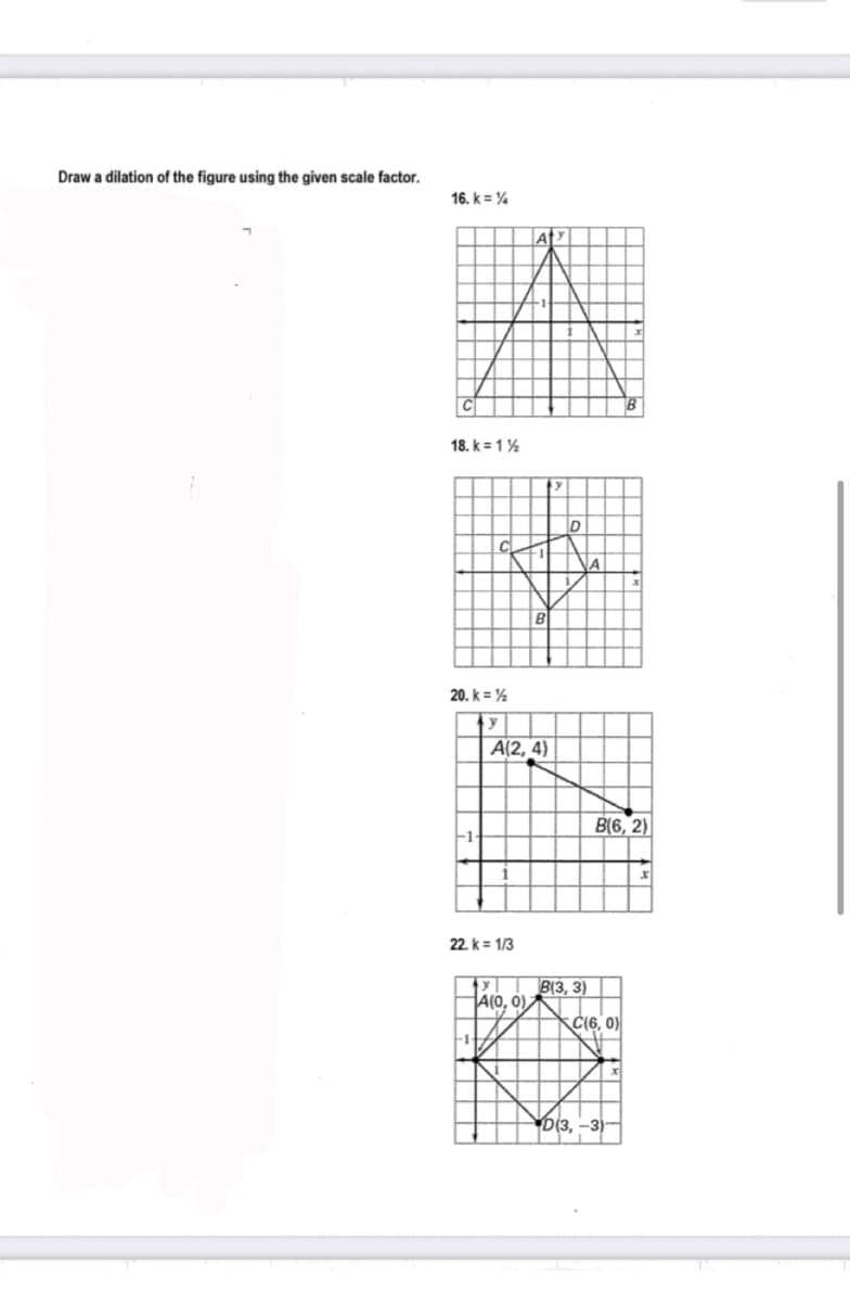 Draw a dilation of the figure using the given scale factor.
16. k = %
C
18. k = 1%
20. k = %
A(2, 4)
B(6, 2)
22. k = 1/3
B(3, 3)
A(0, 0),
Č(6, 0)
-1
D(3, -3)
