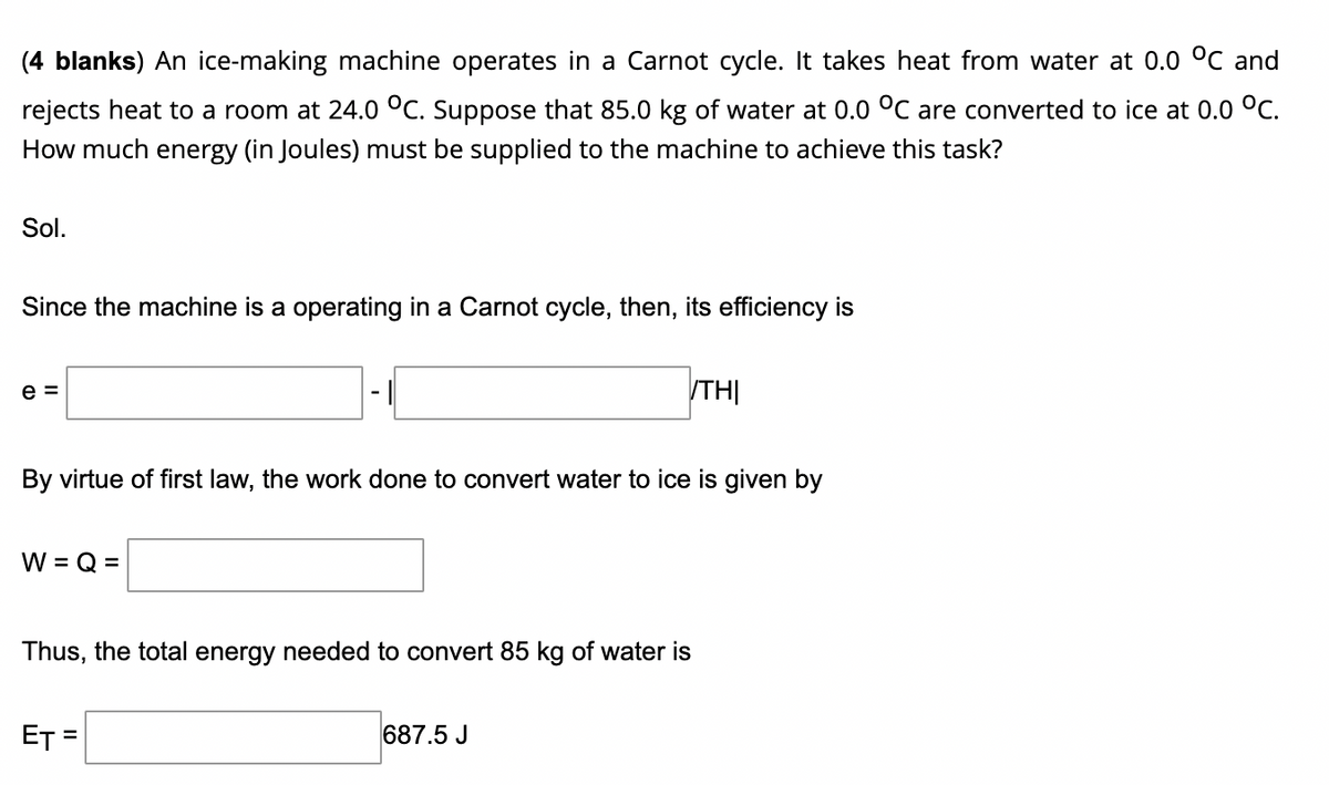 (4 blanks) An ice-making machine operates in a Carnot cycle. It takes heat from water at 0.0 °C and
rejects heat to a room at 24.0 °C. Suppose that 85.0 kg of water at 0.0 °C are converted to ice at 0.0 °C.
How much energy (in Joules) must be supplied to the machine to achieve this task?
Sol.
Since the machine is a operating in a Carnot cycle, then, its efficiency is
e =
TH|
By virtue of first law, the work done to convert water to ice is given by
W = Q =
Thus, the total energy needed to convert 85 kg of water is
ET =
687.5 J
