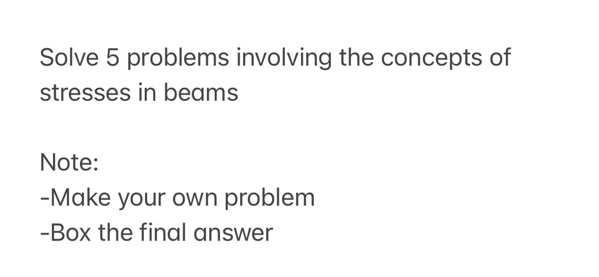 Solve 5 problems involving the concepts of
stresses in beams
Note:
-Make your own problem
-Box the final answer
