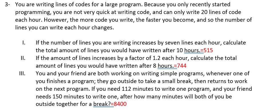 3- You are writing lines of codes for a large program. Because you only recently started
programming, you are not very quick at writing code, and can only write 20 lines of code
each hour. However, the more code you write, the faster you become, and so the number of
lines you can write each hour changes.
I.
If the number of lines you are writing increases by seven lines each hour, calculate
the total amount of lines you would have written after 10 hours.=515
II.
If the amount of lines increases by a factor of 1.2 each hour, calculate the total
amount of lines you would have written after 8 hours.=744
You and your friend are both working on writing simple programs, whenever one of
you finishes a program; they go outside to take a small break, then returns to work
on the next program. If you need 112 minutes to write one program, and your friend
needs 150 minutes to write one, after how many minutes will both of you be
outside together for a break?=8400
II.
