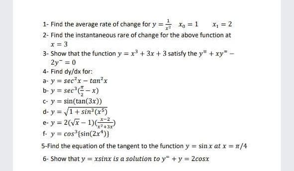 1- Find the average rate of change for y = xg = 1
X, = 2
2- Find the instantaneous rare of change for the above function at
x = 3
3- Show that the function y = x³ + 3x + 3 satisfy the y= + xy -
2y = 0
4- Find dy/dx for:
a- y = sec?x - tan?x
b- y = sec -x)
C- y = sin(tan(3x))
d- y = V1+ sin (x5)
e- y = 2(vx - 1)(
f- y = cos {sin(2x*)}
x-2
x² +3x
5-Find the equation of the tangent to the function y = sin x at x = n/4
6- Show that y = xsinx is a solution to y +y = 2cosx
