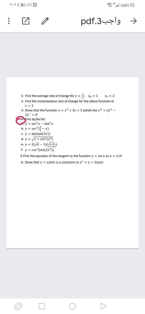 a"l zain IQ
pdf.3-el9
->
1- Find the average rate of change for y == xg = 1
x, = 2
2- Find the instantaneous rare of change for the above function at
x = 3
3- Show that the function y = x3 + 3x + 3 satisfy the y= + xy -
2y = 0
4 Find dy/dx for:
y = sec?x- tan?x
b- y = sec -x)
c- y = sin(tan(3x))
d- y = 1+ sin (x5)
e- y = 2(V – 1)()
f- y = cos {sin(2x*)}
y%3D
5-Find the equation of the tangent to the function y = sin x at x = n/4
6- Show that y = xsinx is a solution to y + y = 2cosx
