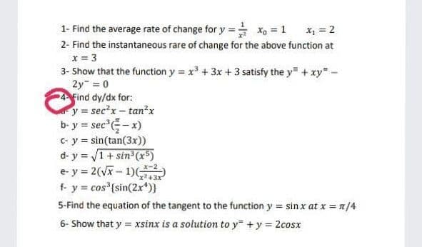 1- Find the average rate of change for y = X, = 1
X, = 2
2- Find the instantaneous rare of change for the above function at
x = 3
3- Show that the function y = x + 3x + 3 satisfy the y + xy-
2y = 0
4 Find dy/dx for:
y = sec?x - tan?x
b- y = sec -x)
C- y = sin(tan(3x))
d- y = V1+ sin (x5)
e- y = 2(Vx- 1)(
f- y = cos {sin(2x*)}
5-Find the equation of the tangent to the function y = sin x at x = n/4
6- Show that y = xsinx is a solution to y +y = 2cosx
