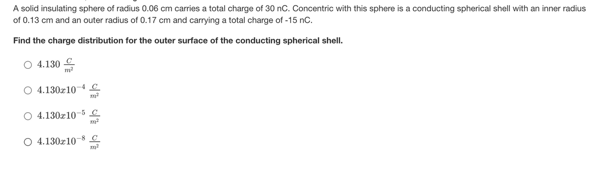 A solid insulating sphere of radius 0.06 cm carries a total charge of 30 nC. Concentric with this sphere is a conducting spherical shell with an inner radius
of 0.13 cm and an outer radius of 0.17 cm and carrying a total charge of -15 nC.
Find the charge distribution for the outer surface of the conducting spherical shell.
O 4.130
m2
4
C
4.130x10
m2
-5 C
4.130x10
m2
-8
C
4.130x10
m2
