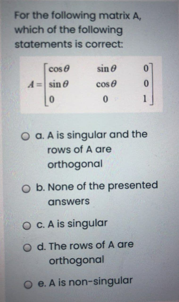 For the following matrix A,
which of the following
statements is correct:
cos e
sin e
A=sin e
cos e
1
O a. A is singular and the
rows of A are
orthogonal
O b. None of the presented
answers
O C. A is singular
O d. The rows of A are
orthogonal
O e. A is non-singular
