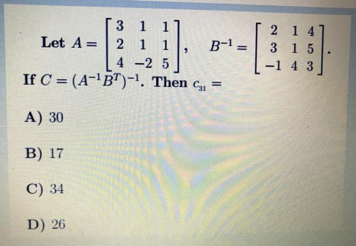 3 1 1
2 1 4
Let A =
2 1
1
6.
B-1 =
%3D
3 15
%3D
4 -2 5
-1 4 3
If C = (A-'B")-1. Then c,, =
C31
A) 30
В) 17
С) 34
D) 26
