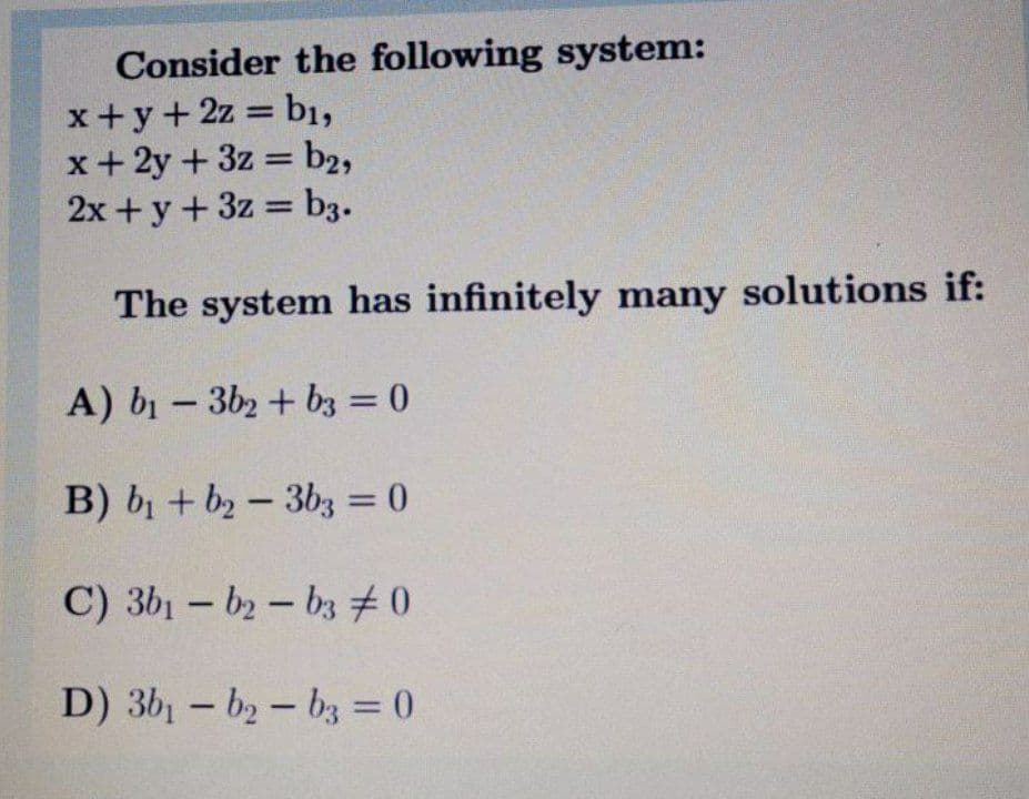 Consider the following system:
x+y+2z =
x+ 2y + 3z = b2,
2x + y+ 3z b3.
bı,
%3D
The system has infinitely many solutions if:
A) b- 3b2 + bz = 0
%3D
B) b + b2- 3b3 = 0
%3D
C) 3b1 - b2- bz #0
D) 3b1 - by-bz = 0
%3D
