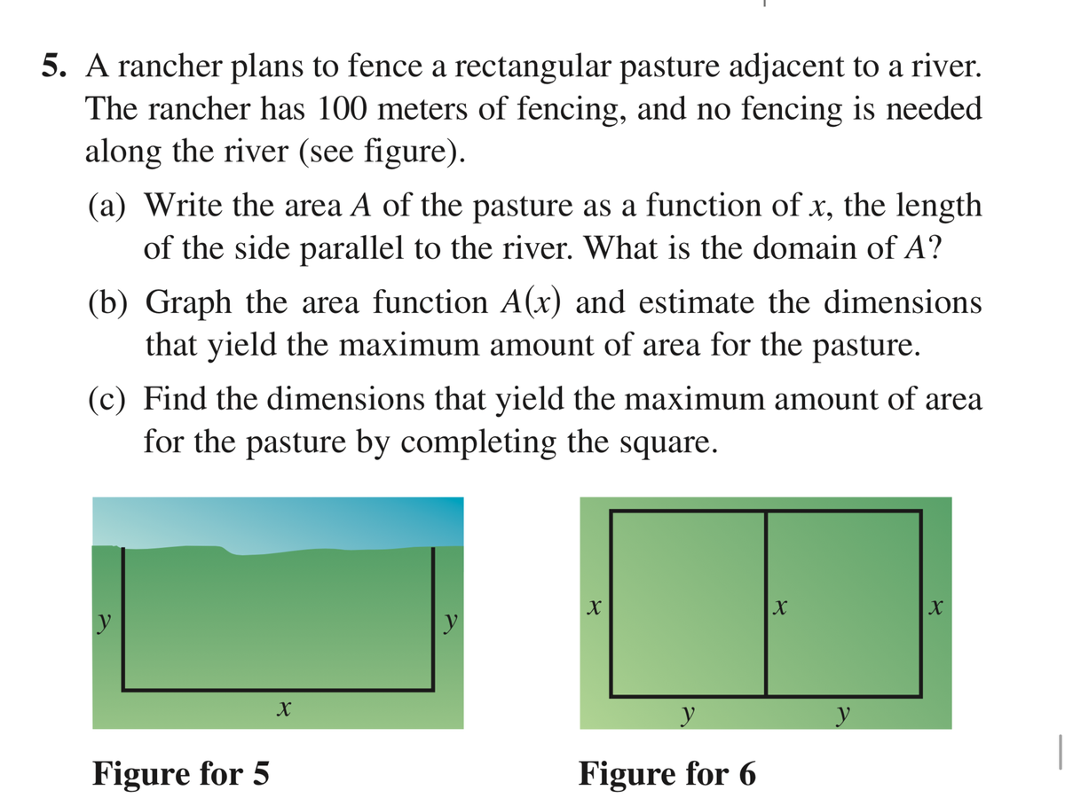 5. A rancher plans to fence a rectangular pasture adjacent to a river.
The rancher has 100 meters of fencing, and no fencing is needed
along the river (see figure).
(a) Write the area A of the pasture as a function of x, the length
of the side parallel to the river. What is the domain of A?
(b) Graph the area function A(x) and estimate the dimensions
that yield the maximum amount of area for the pasture.
(c) Find the dimensions that yield the maximum amount of area
for the pasture by completing the square.
y
y
Figure for 5
Figure for 6
