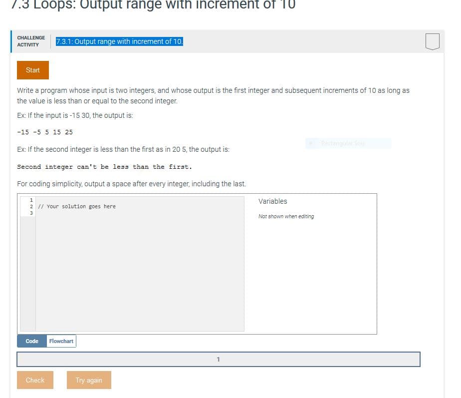 7.3 Loops: Output range with increment of 'TU
CHALLENGE
7.3.1: Output range with increment of 10.
АСTIVITY
Start
Write a program whose input is two integers, and whose output is the first integer and subsequent increments of 10 as long as
the value is less than or equal to the second integer.
Ex: If the input is -15 30, the output is:
-15 -5 5 15 25
Rectangulat Snip
Ex: If the second integer is less than the first as in 20 5, the output is:
Second integer can't be less than the first.
For coding simplicity, output a space after every integer, including the last.
Variables
2 1/ Your solution goes here
Not shown when editing
Code
Flowchart
Check
Try again
