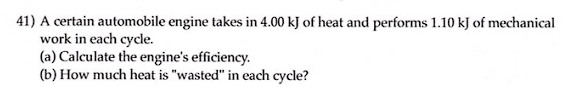 41) A certain automobile engine takes in 4.00 kJ of heat and performs 1.10 kJ of mechanical
work in each cycle.
(a) Calculate the engine's efficiency.
(b) How much heat is "wasted" in each cycle?