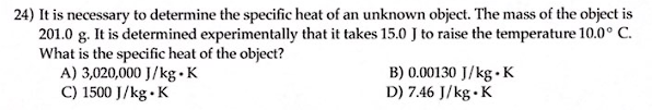 24) It is necessary to determine the specific heat of an unknown object. The mass of the object is
201.0 g. It is determined experimentally that it takes 15.0 J to raise the temperature 10.0° C.
What is the specific heat of the object?
A) 3,020,000 J/kg.K
C) 1500 J/kg.K
B) 0.00130 J/kg. K
D) 7.46 J/kg.K