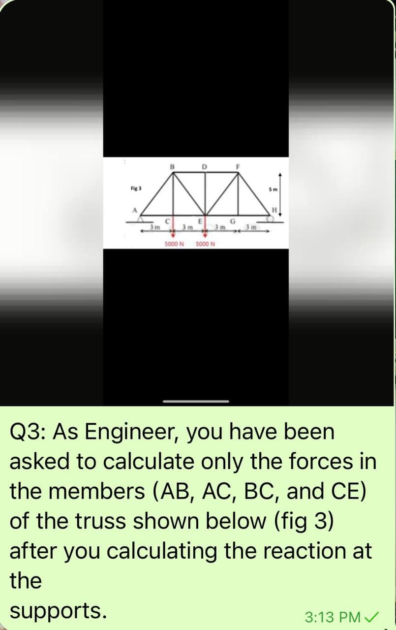 Fig 3
5m
3m
3m
3 m
5000 N
5000 N
Q3: As Engineer, you have been
asked to calculate only the forces in
the members (AB, AC, BC, and CE)
of the truss shown below (fig 3)
after you calculating the reaction at
the
"spoddns
3:13 PM /
