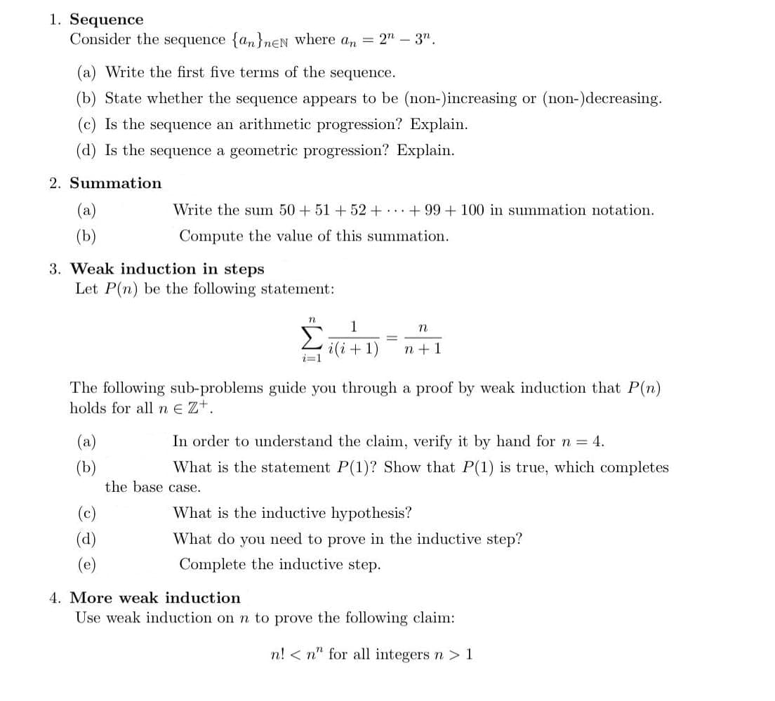 1. Sequence
Consider the sequence {a,}nEN where an = 2" – 3".
(a) Write the first five terms of the sequence.
(b) State whether the sequence appears to be (non-)increasing or (non-)decreasing.
(c) Is the sequence an arithmetic progression? Explain.
(d) Is the sequence a geometric progression? Explain.
2. Summation
(a)
Write the sum 50 + 51+52+ ..+ 99 + 100 in summation notation.
(b)
Compute the value
this summation.
3. Weak induction in steps
Let P(n) be the following statement:
1
Σ
n
i(i+1)
i=1
n +1
The following sub-problems guide you through a proof by weak induction that P(n)
holds for all ne Zt.
(a)
In order to understand the claim, verify it by hand for n = 4.
(b)
the base case.
What is the statement P(1)? Show that P(1) is true, which completes
(c)
What is the inductive hypothesis?
(d)
What do you need to prove in the inductive step?
(e)
Complete the inductive step.
4. More weak induction
Use weak induction on n to prove the following claim:
n! < n" for all integers n >1
